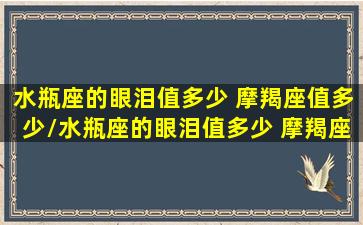 水瓶座的眼泪值多少 摩羯座值多少/水瓶座的眼泪值多少 摩羯座值多少-我的网站